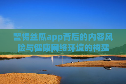 警惕丝瓜app背后的内容风险与健康网络环境的构建