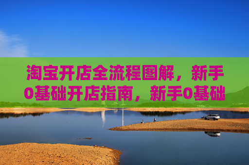 淘宝开店全流程图解，新手0基础开店指南，新手0基础淘宝开店全流程图解指南