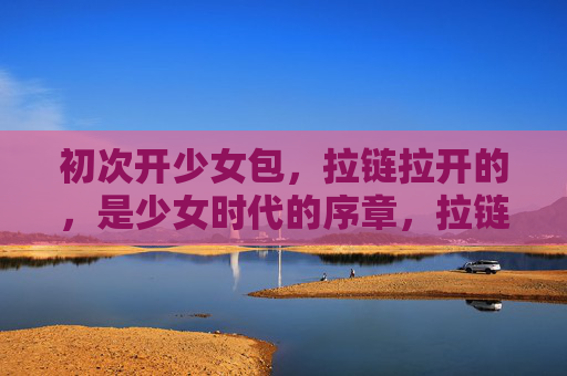 初次开少女包，拉链拉开的，是少女时代的序章，拉链拉开，少女时代的序章