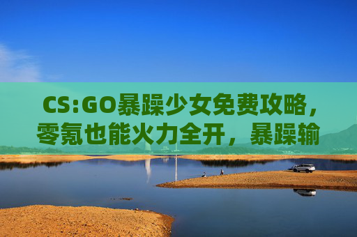 CS:GO暴躁少女免费攻略，零氪也能火力全开，暴躁输出不手软！CS:GO暴躁少女零氪攻略，火力全开，暴躁输出不手软！
