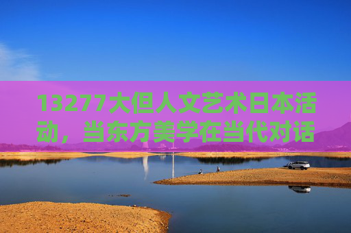 13277大但人文艺术日本活动，当东方美学在当代对话中焕新，13277大但人文艺术日本活动，东方美学在当代对话中焕新