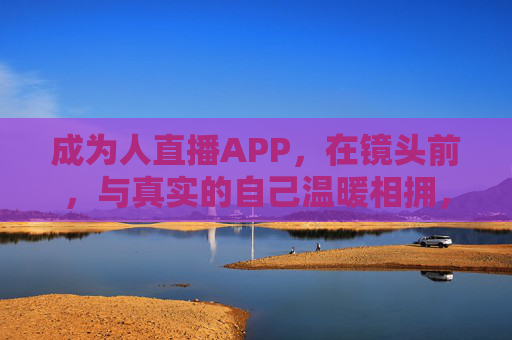 成为人直播APP，在镜头前，与真实的自己温暖相拥，镜头前，与真实的自己温暖相拥