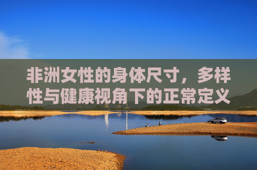 非洲女性的身体尺寸，多样性与健康视角下的正常定义，非洲女性身体尺寸，多样性与健康视角的正常定义