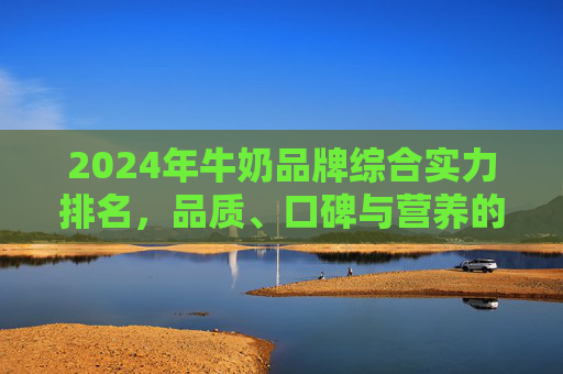 2024年牛奶品牌综合实力排名，品质、口碑与营养的全面解析，2024年牛奶品牌综合实力排名，品质、口碑与营养的全面解析