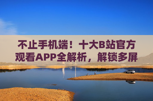 不止手机端！十大B站官方观看APP全解析，解锁多屏追番新体验，不止手机端！B站十大官方APP全解析，解锁多屏追番新体验
