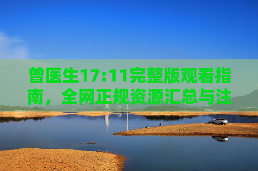曾医生17:11完整版观看指南，全网正规资源汇总与注意事项，曾医生17:11完整版观看指南，全网正规资源汇总与注意事项