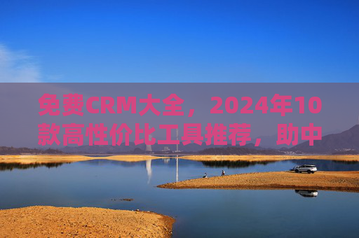 免费CRM大全，2024年10款高性价比工具推荐，助中小企业客户管理轻松上手，2024年10款高性价比免费CRM推荐，中小企业客户管理轻松上手