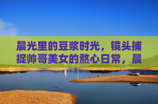 晨光里的豆浆时光，镜头捕捉帅哥美女的熬心日常，晨光镜头下的豆浆时光，帅哥美女熬心日常