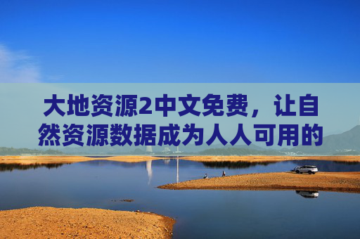 大地资源2中文免费，让自然资源数据成为人人可用的公共财富，大地资源2中文免费，自然资源数据成公共财富