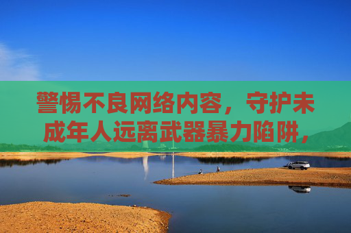 警惕不良网络内容，守护未成年人远离武器暴力陷阱，警惕不良网络内容 守护未成年人远离武器暴力