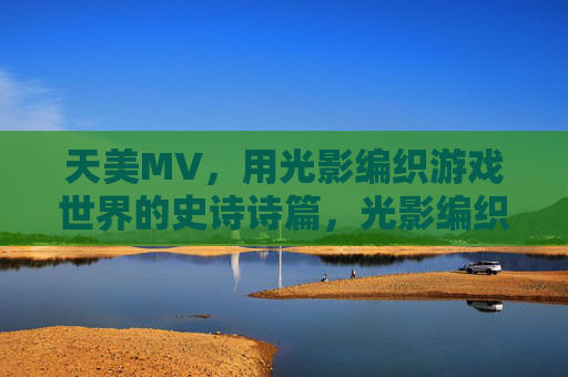 天美MV，用光影编织游戏世界的史诗诗篇，光影编织游戏史诗，天美MV的视觉诗篇
