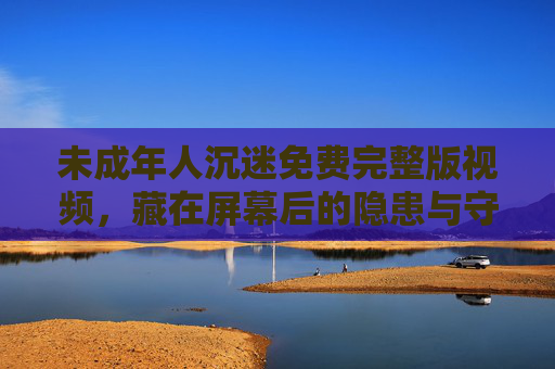 未成年人沉迷免费完整版视频，藏在屏幕后的隐患与守护之道，未成年人沉迷免费视频，屏幕后的隐患与守护之道