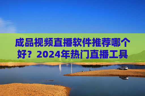成品视频直播软件推荐哪个好？2024年热门直播工具全解析，新手也能快速上手，2024年热门直播工具全解析，成品视频直播软件推荐，新手也能快速上手