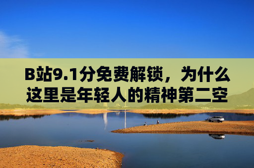 B站9.1分免费解锁，为什么这里是年轻人的精神第二空间，B站9.1分免费解锁，年轻人的精神第二空间