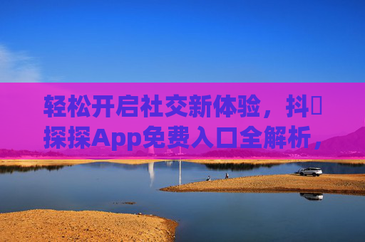 轻松开启社交新体验，抖抈探探App免费入口全解析，轻松开启社交新体验，抖抈探探App免费入口全解析