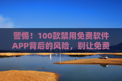警惕！100款禁用免费软件APP背后的风险，别让免费变成付费陷阱，警惕！100款禁用免费软件APP，免费背后的付费陷阱与风险