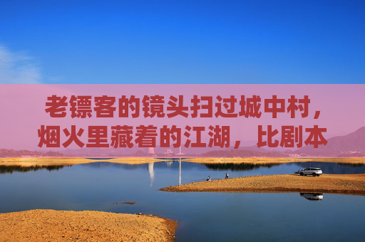 老镖客的镜头扫过城中村，烟火里藏着的江湖，比剧本更动人，烟火江湖，老镖客镜头下的城中村剧本