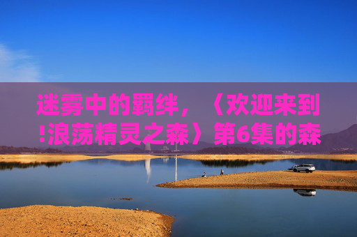 迷雾中的羁绊，〈欢迎来到!浪荡精灵之森〉第6集的森林秘密与心灵成长，欢迎来到!浪荡精灵之森第6集，迷雾羁绊与森林心灵成长