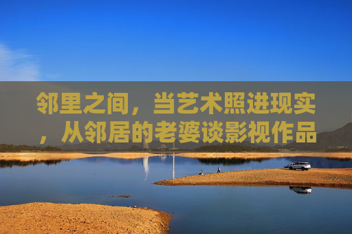 邻里之间，当艺术照进现实，从邻居的老婆谈影视作品的边界与尊重，邻里视角，艺术照进现实，影视作品的边界与尊重