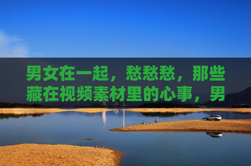 男女在一起，愁愁愁，那些藏在视频素材里的心事，男女愁愁，藏在视频里的心事