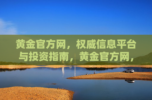 黄金官方网，权威信息平台与投资指南，黄金官方网，权威信息平台与投资指南