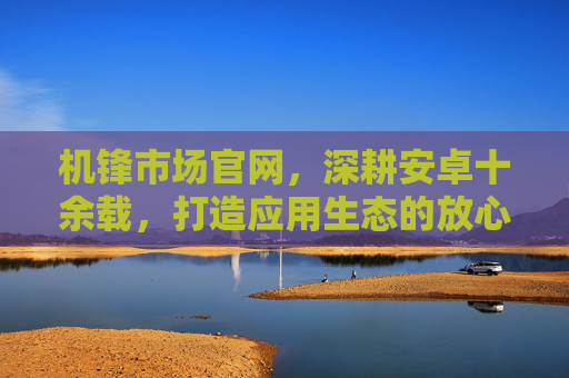 机锋市场官网，深耕安卓十余载，打造应用生态的放心之选，深耕安卓十余载，机锋市场打造放心应用生态