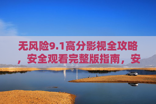 无风险9.1高分影视全攻略，安全观看完整版指南，安全观看9.1高分影视全攻略