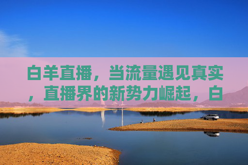 白羊直播，当流量遇见真实，直播界的新势力崛起，白羊直播，流量遇真实，直播界新势力崛起