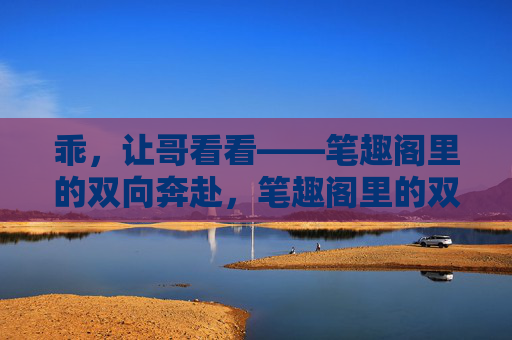 乖，让哥看看——笔趣阁里的双向奔赴，笔趣阁里的双向奔赴，乖，让哥看看