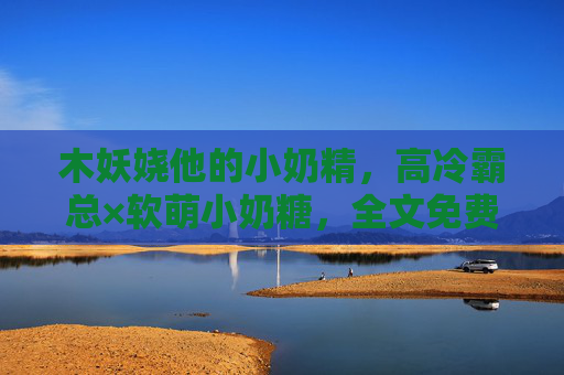 木妖娆他的小奶精，高冷霸总×软萌小奶糖，全文免费阅读甜度超标预警！高冷霸总的小奶糖，甜度超标
