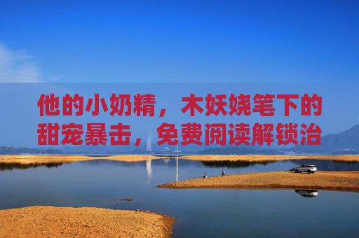 他的小奶精，木妖娆笔下的甜宠暴击，免费阅读解锁治愈时光，小奶精的甜宠治愈时光