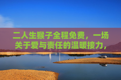 二人生猴子全程免费，一场关于爱与责任的温暖接力，二人生猴子全程免费，爱与责任的温暖接力