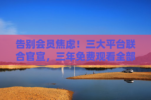 告别会员焦虑！三大平台联合官宣，三年免费观看全部中文剧集，这份追剧指南请收好，告别会员焦虑！三大平台联合官宣，三年免费看全部中文剧集