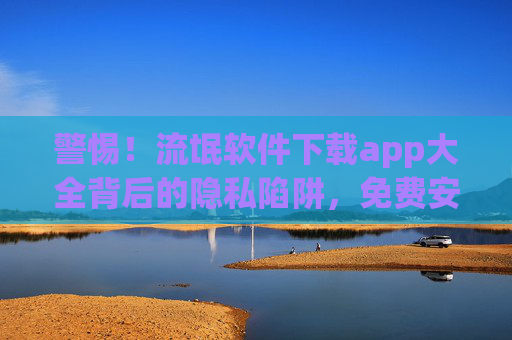 警惕！流氓软件下载app大全背后的隐私陷阱，免费安装的代价你敢承受吗？警惕！流氓软件下载app大全，免费安装的隐私陷阱，代价你敢承受？