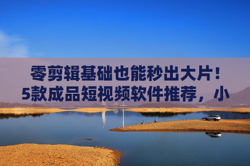 零剪辑基础也能秒出大片！5款成品短视频软件推荐，小白也能轻松上手，零基础小白秒出大片！5款成品短视频软件推荐