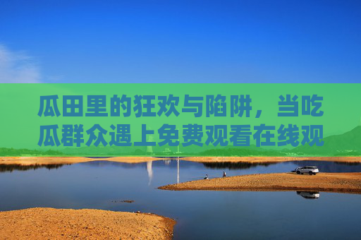 瓜田里的狂欢与陷阱，当吃瓜群众遇上免费观看在线观看，我们围观的是什么？吃瓜狂欢的免费陷阱，我们围观的是什么？