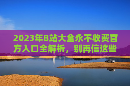 2023年B站大全永不收费官方入口全解析，别再信这些虚假陷阱！2023年B站大全官方入口全解析，别再信虚假陷阱！