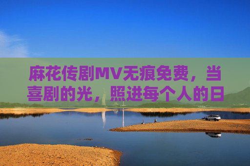 麻花传剧MV无痕免费，当喜剧的光，照进每个人的日常，麻花传剧MV无痕免费，喜剧的光照进日常