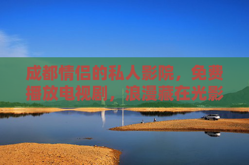 成都情侣的私人影院，免费播放电视剧，浪漫藏在光影里，成都情侣私影，免费剧集里的浪漫光影