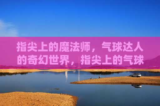 指尖上的魔法师，气球达人的奇幻世界，指尖上的气球魔法，达人的奇幻世界