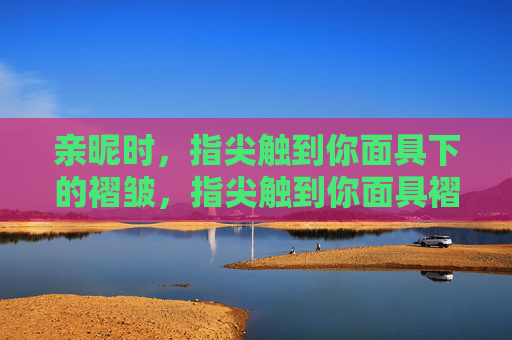 亲昵时，指尖触到你面具下的褶皱，指尖触到你面具褶皱
