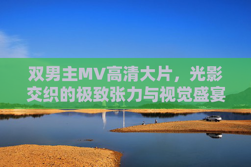 双男主MV高清大片，光影交织的极致张力与视觉盛宴，双男主光影张力视觉盛宴