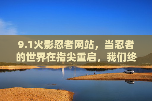 9.1火影忍者网站，当忍者的世界在指尖重启，我们终于找到了精神故土，火影忍者网站，指尖重启忍界，重拾精神故土