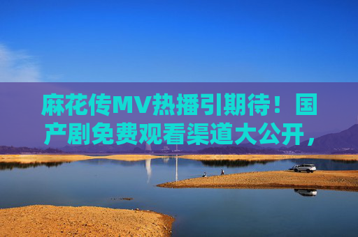 麻花传MV热播引期待！国产剧免费观看渠道大公开，剧情亮点抢先看，麻花传MV热播引期待！国产剧免费观看渠道与剧情亮点抢先看
