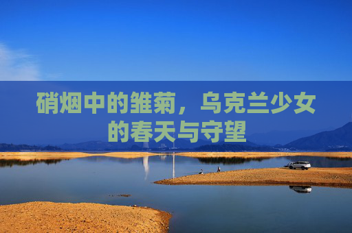 硝烟中的雏菊，乌克兰少女的春天与守望