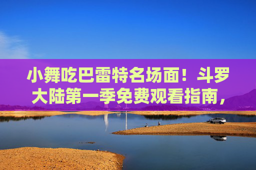 小舞吃巴雷特名场面！斗罗大陆第一季免费观看指南，小舞吃巴雷特名场面！斗罗大陆第一季免费观看指南
