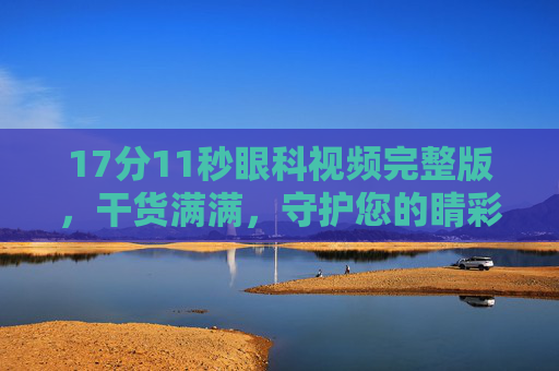 17分11秒眼科视频完整版，干货满满，守护您的睛彩世界，17分11秒眼科视频完整版，干货满满，守护睛彩世界