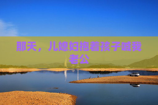 那天，儿媳妇抱着孩子喊我老公