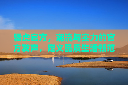 骚虎官方，潮流与实力的官方发声，定义品质生活新范式，骚虎官方，潮流实力定义品质生活新范式