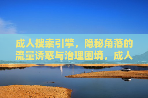成人搜索引擎，隐秘角落的流量诱惑与治理困境，成人搜索引擎，隐秘角落的流量诱惑与治理困境